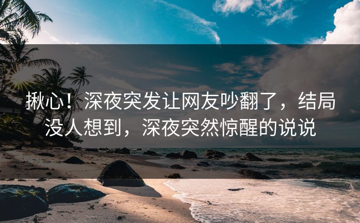 揪心！深夜突发让网友吵翻了，结局没人想到，深夜突然惊醒的说说
