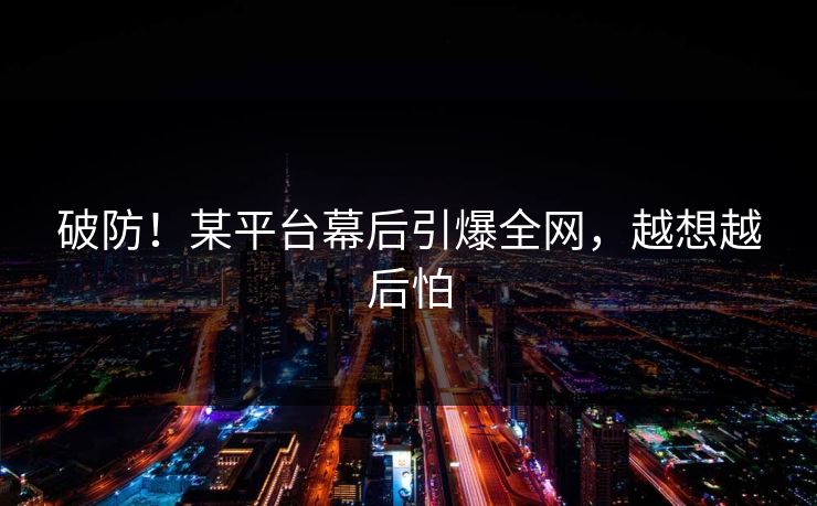破防！某平台幕后引爆全网，越想越后怕