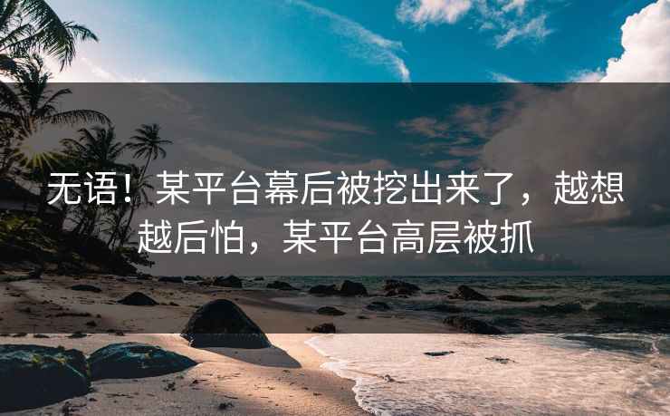 无语！某平台幕后被挖出来了，越想越后怕，某平台高层被抓