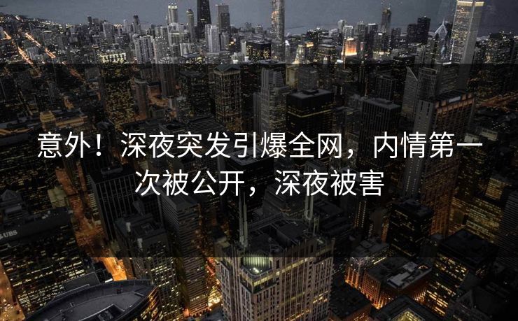 意外！深夜突发引爆全网，内情第一次被公开，深夜被害