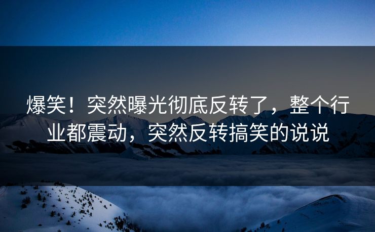 爆笑！突然曝光彻底反转了，整个行业都震动，突然反转搞笑的说说