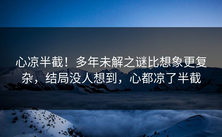 心凉半截！多年未解之谜比想象更复杂，结局没人想到，心都凉了半截
