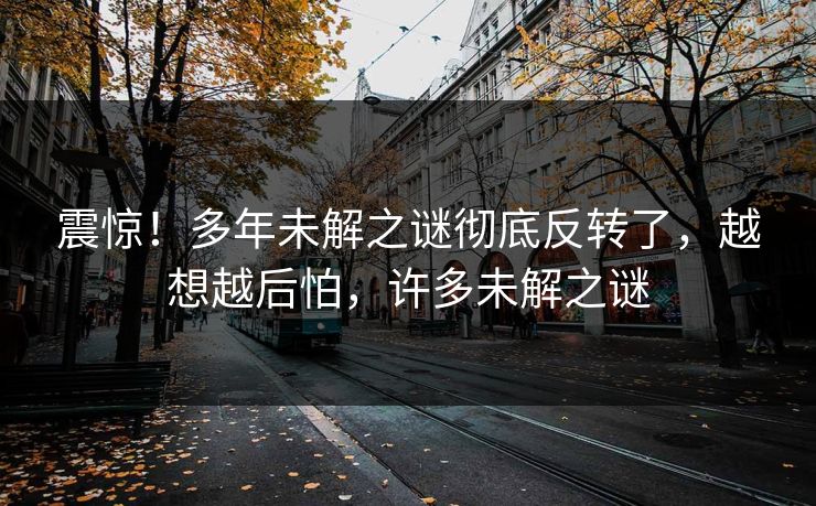 震惊！多年未解之谜彻底反转了，越想越后怕，许多未解之谜