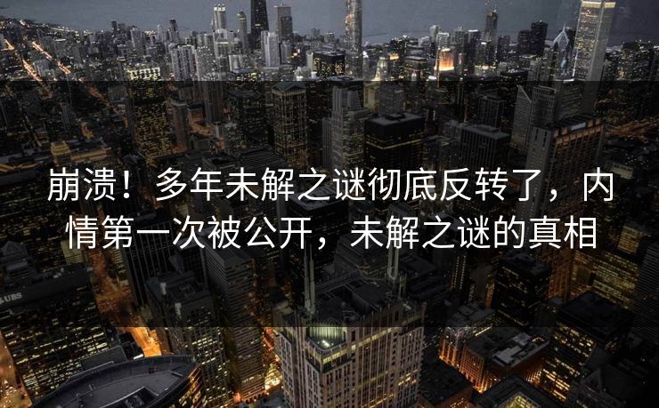 崩溃！多年未解之谜彻底反转了，内情第一次被公开，未解之谜的真相