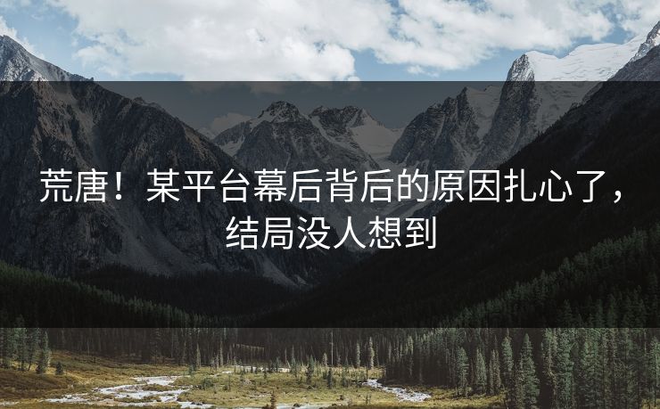 荒唐！某平台幕后背后的原因扎心了，结局没人想到