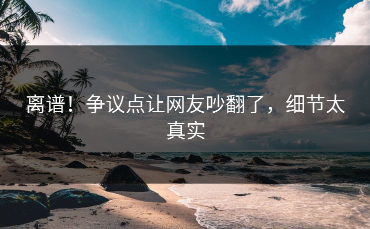 离谱！争议点让网友吵翻了，细节太真实