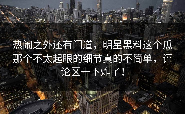 热闹之外还有门道，明星黑料这个瓜那个不太起眼的细节真的不简单，评论区一下炸了！